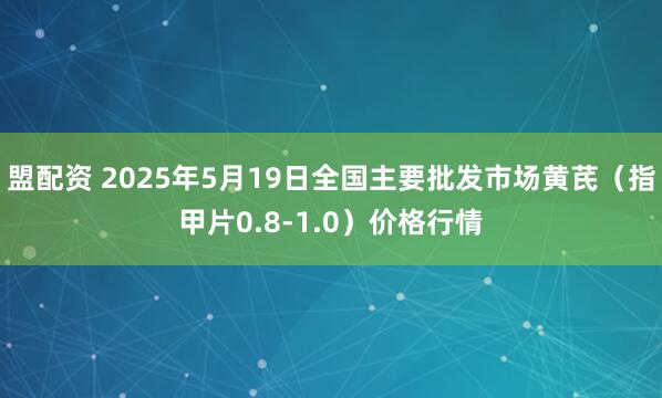盟配资 2025年5月19日全国主要批发市场黄芪（指甲片0.8-1.0）价格行情