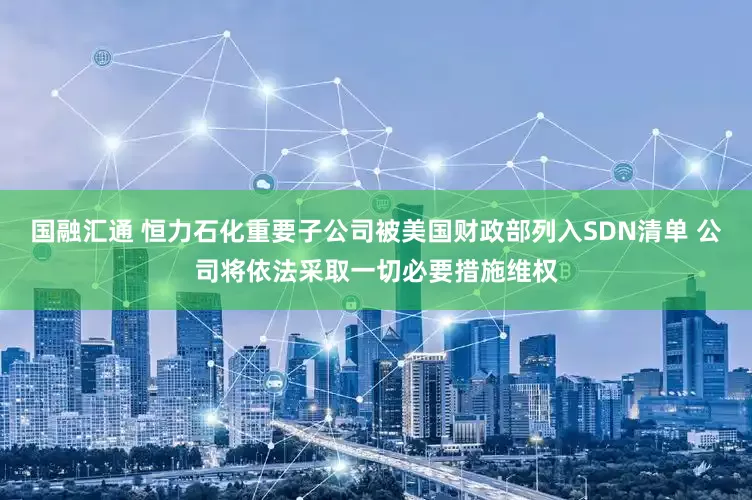 国融汇通 恒力石化重要子公司被美国财政部列入SDN清单 公司将依法采取一切必要措施维权
