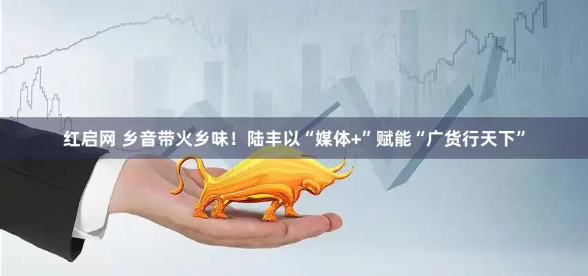 红启网 乡音带火乡味！陆丰以“媒体+”赋能“广货行天下”